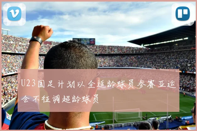 U23国足计划以全适龄球员参赛亚运会不征调超龄球员