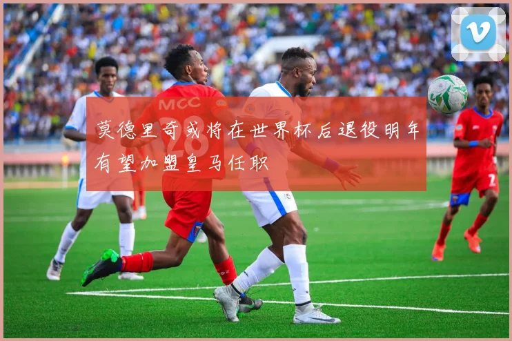 莫德里奇或将在世界杯后退役明年有望加盟皇马任职