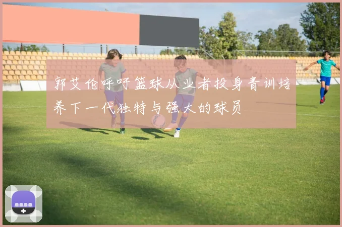郭艾伦呼吁篮球从业者投身青训培养下一代独特与强大的球员