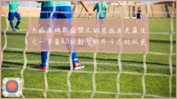 杰威廉姆斯盛赞文班将成历史最佳之一具备KD投射与科乔斗志的双重优势