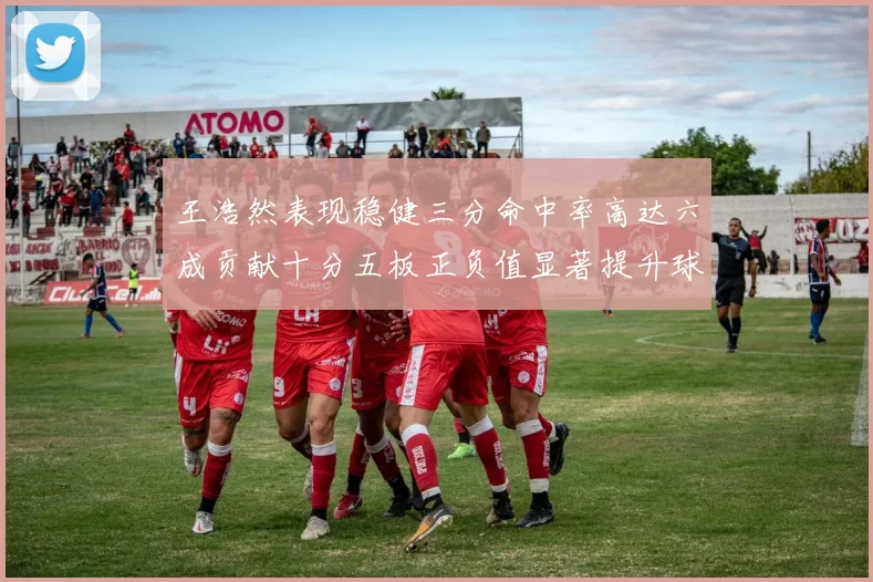 王浩然表现稳健三分命中率高达六成贡献十分五板正负值显著提升球队表现