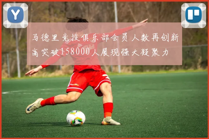 马德里竞技俱乐部会员人数再创新高突破158000人展现强大凝聚力