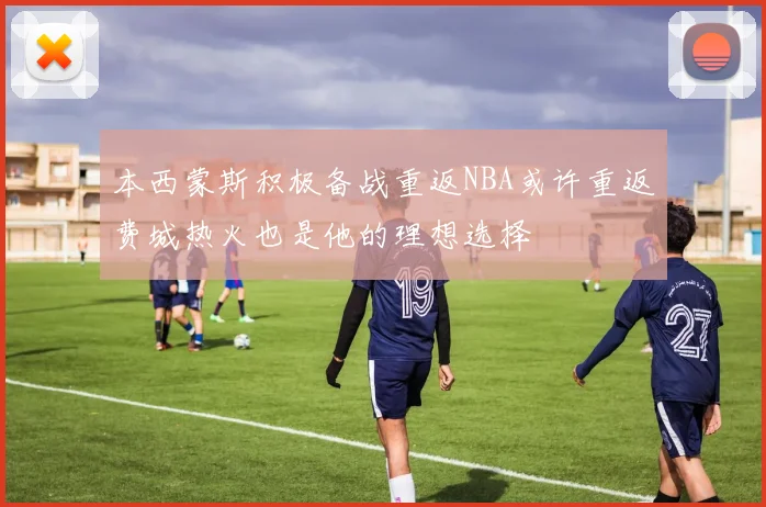 本西蒙斯积极备战重返NBA或许重返费城热火也是他的理想选择