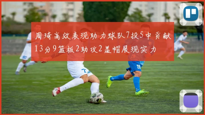 周琦高效表现助力球队7投5中贡献13分9篮板2助攻2盖帽展现实力
