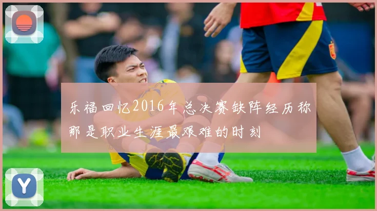 乐福回忆2016年总决赛缺阵经历称那是职业生涯最艰难的时刻