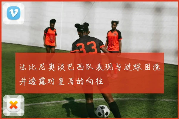 法比尼奥谈巴西队表现与进球困境并透露对皇马的向往