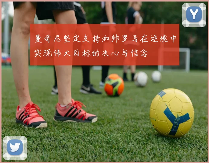 曼奇尼坚定支持加帅罗马在逆境中实现伟大目标的决心与信念
