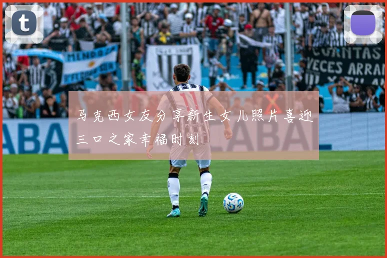 马克西女友分享新生女儿照片喜迎三口之家幸福时刻