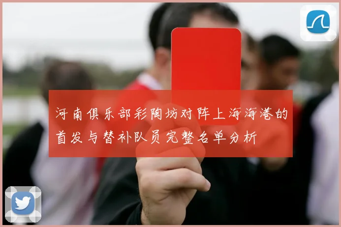 河南俱乐部彩陶坊对阵上海海港的首发与替补队员完整名单分析
