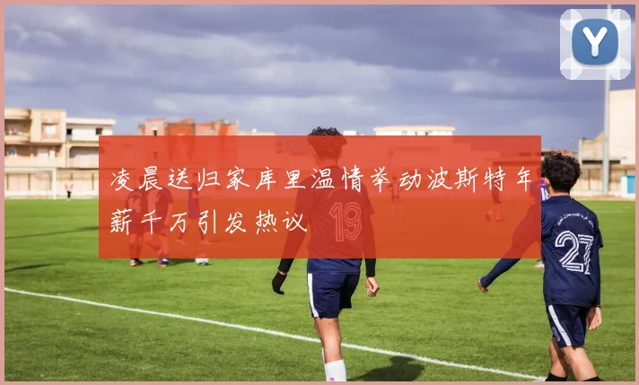 凌晨送归家库里温情举动波斯特年薪千万引发热议