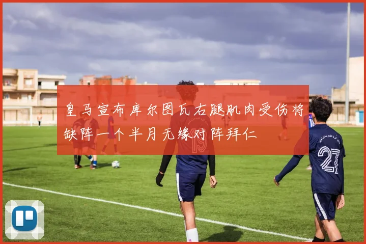 皇马宣布库尔图瓦右腿肌肉受伤将缺阵一个半月无缘对阵拜仁