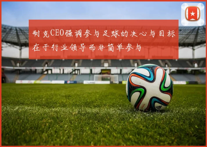 耐克CEO强调参与足球的决心与目标在于行业领导而非简单参与
