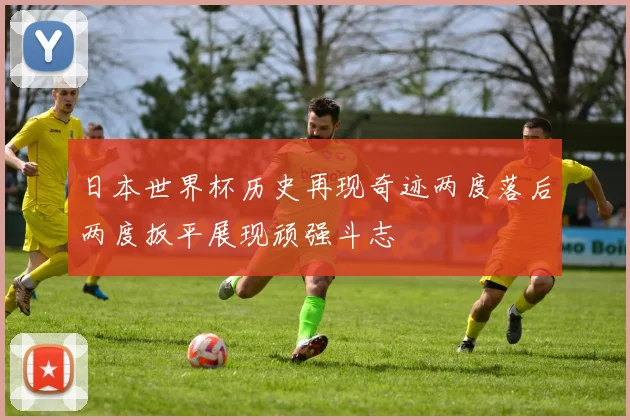日本世界杯历史再现奇迹两度落后两度扳平展现顽强斗志