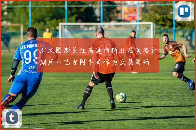 尤文图斯关注乌迪内斯扎尼奥洛计划用卡巴尔阿季奇作为交易筹码