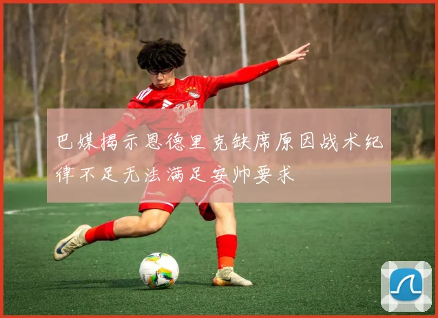 巴媒揭示恩德里克缺席原因战术纪律不足无法满足安帅要求