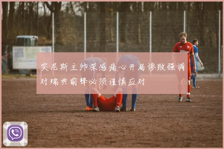 突尼斯主帅深感痛心开局惨败强调对瑞典前锋必须谨慎应对