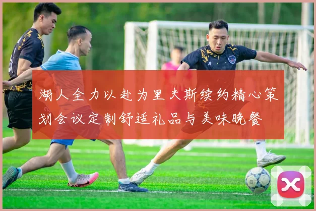 湖人全力以赴为里夫斯续约精心策划会议定制舒适礼品与美味晚餐