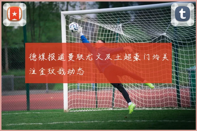 德媒报道曼联尤文及土超豪门均关注金玟哉动态