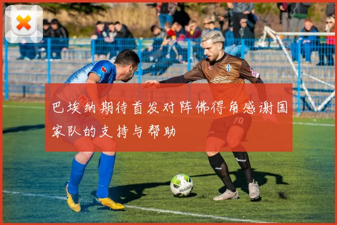 巴埃纳期待首发对阵佛得角感谢国家队的支持与帮助